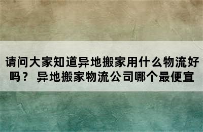 请问大家知道异地搬家用什么物流好吗？ 异地搬家物流公司哪个最便宜